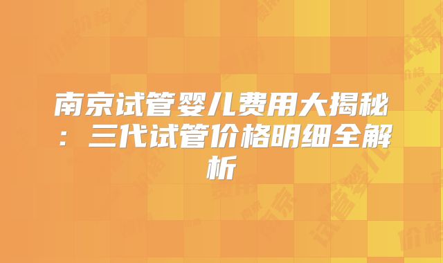 南京试管婴儿费用大揭秘：三代试管价格明细全解析