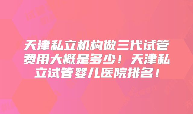 天津私立机构做三代试管费用大概是多少!天津私立试管婴儿医院排名!