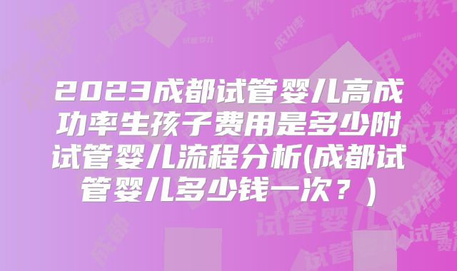 2023成都试管婴儿高成功率生孩子费用是多少附试管婴儿流程分析(成都试管婴儿多少钱一次?)