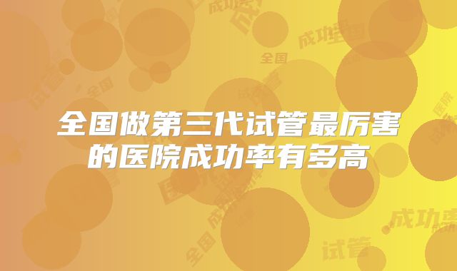 全国做第三代试管最厉害的医院成功率有多高