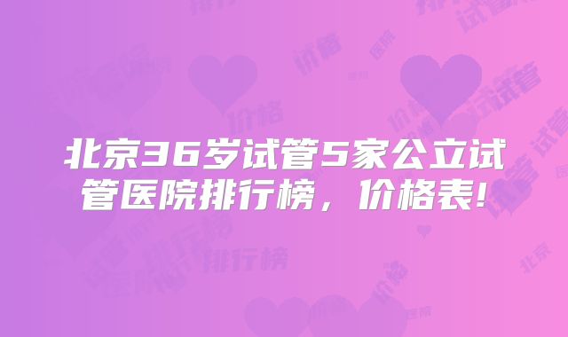 北京36岁试管5家公立试管医院排行榜，价格表!