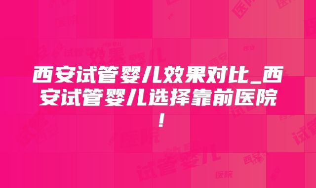西安试管婴儿效果对比_西安试管婴儿选择靠前医院！