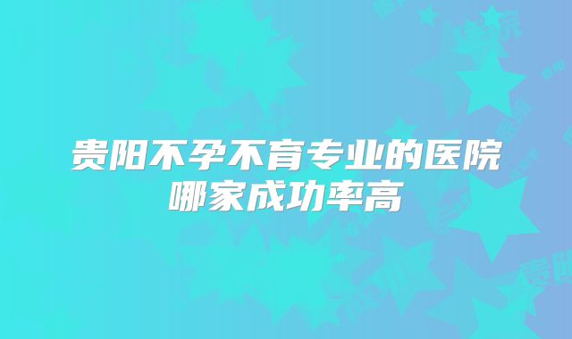 贵阳不孕不育专业的医院哪家成功率高