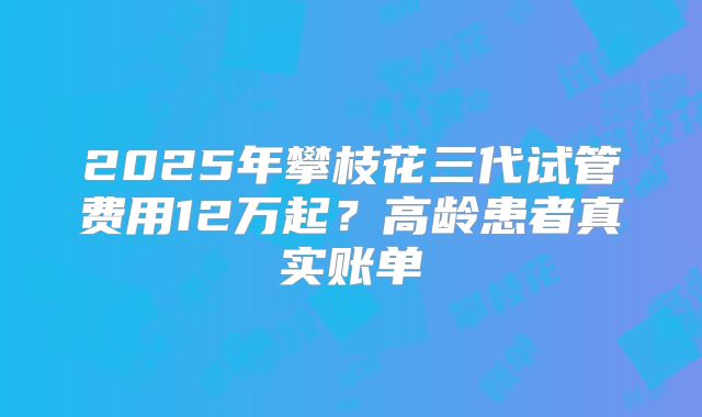 2025年攀枝花三代试管费用12万起?高龄患者真实账单
