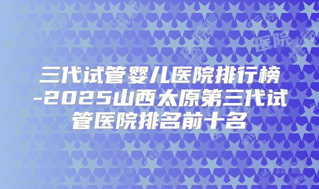 三代试管婴儿医院排行榜-2025山西太原第三代试管医院排名前十名