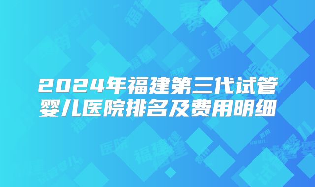 2024年福建第三代试管婴儿医院排名及费用明细