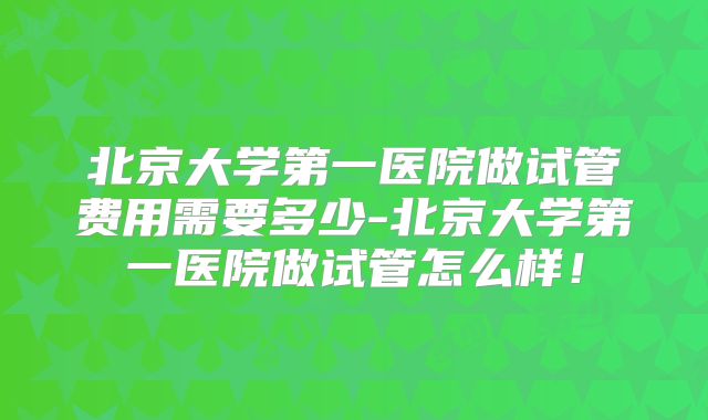 北京大学第一医院做试管费用需要多少-北京大学第一医院做试管怎么样！