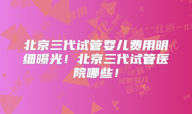 北京三代试管婴儿费用明细曝光！北京三代试管医院哪些！