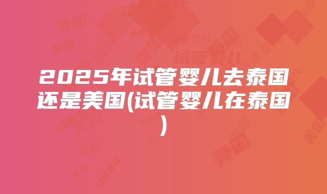 2025年试管婴儿去泰国还是美国(试管婴儿在泰国)