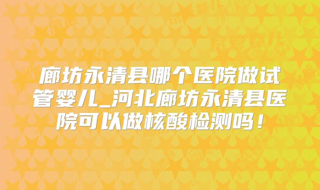 廊坊永清县哪个医院做试管婴儿_河北廊坊永清县医院可以做核酸检测吗！