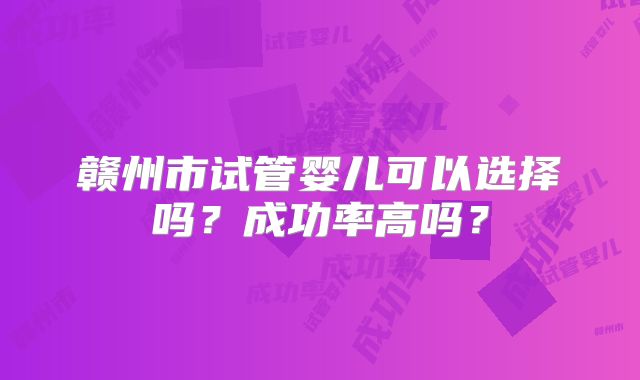 赣州市试管婴儿可以选择吗？成功率高吗？