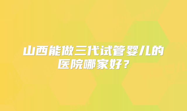 山西能做三代试管婴儿的医院哪家好?