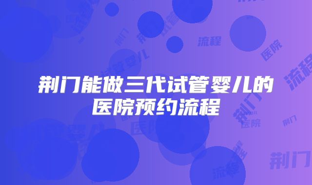荆门能做三代试管婴儿的医院预约流程