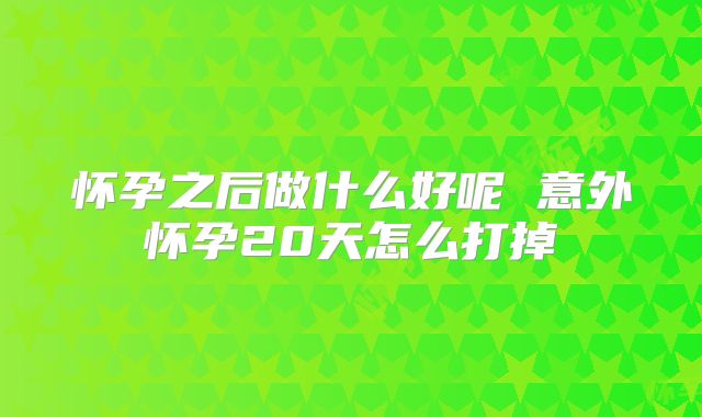 怀孕之后做什么好呢 意外怀孕20天怎么打掉
