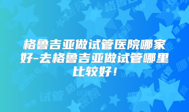 格鲁吉亚做试管医院哪家好-去格鲁吉亚做试管哪里比较好！