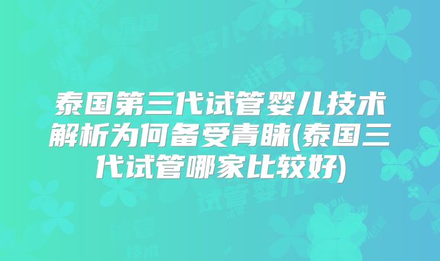 泰国第三代试管婴儿技术解析为何备受青睐(泰国三代试管哪家比较好)