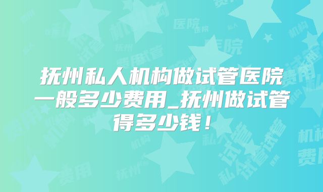 抚州私人机构做试管医院一般多少费用_抚州做试管得多少钱！