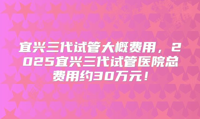 宜兴三代试管大概费用,2025宜兴三代试管医院总费用约30万元!