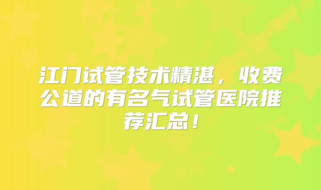 江门试管技术精湛，收费公道的有名气试管医院推荐汇总！