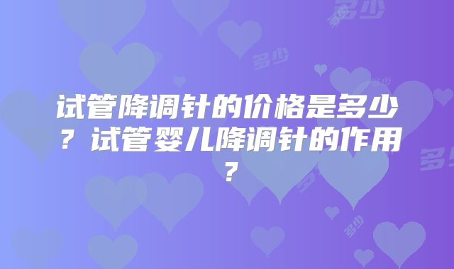 试管降调针的价格是多少？试管婴儿降调针的作用？