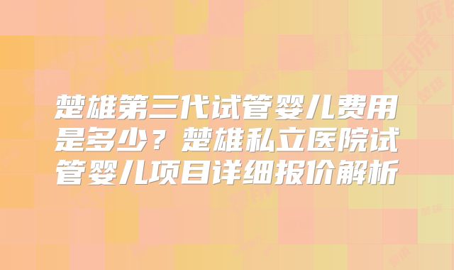楚雄第三代试管婴儿费用是多少?楚雄私立医院试管婴儿项目详细报价解析