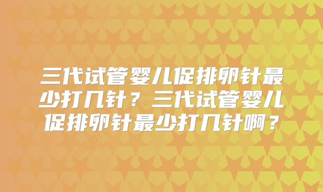 三代试管婴儿促排卵针最少打几针？三代试管婴儿促排卵针最少打几针啊？