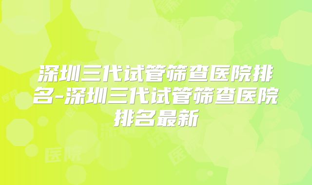 深圳三代试管筛查医院排名-深圳三代试管筛查医院排名最新