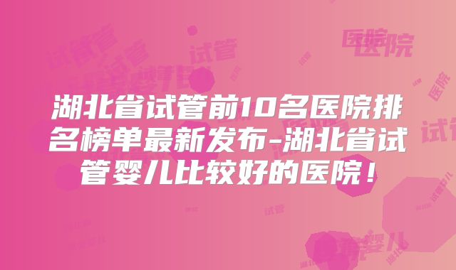 湖北省试管前10名医院排名榜单最新发布-湖北省试管婴儿比较好的医院！