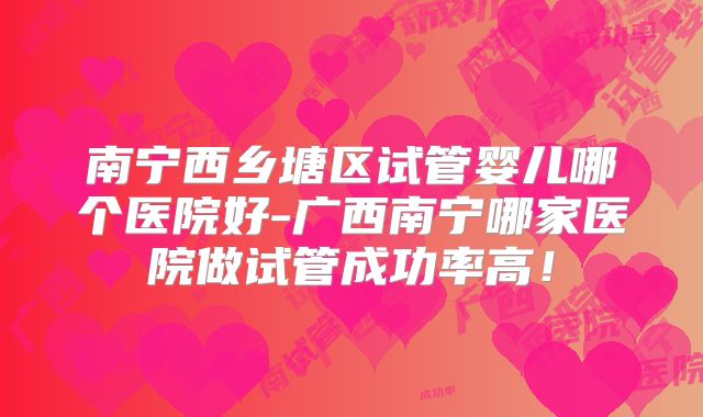 南宁西乡塘区试管婴儿哪个医院好-广西南宁哪家医院做试管成功率高！