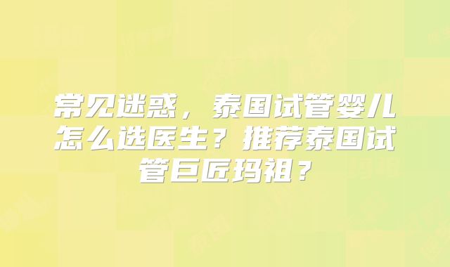 常见迷惑，泰国试管婴儿怎么选医生？推荐泰国试管巨匠玛祖？