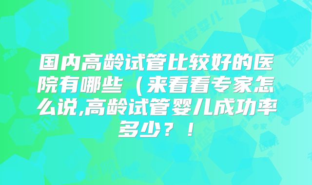 国内高龄试管比较好的医院有哪些(来看看专家怎么说,高龄试管婴儿成功率多少?!