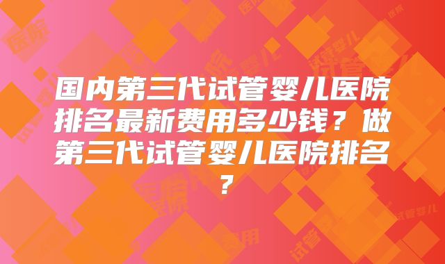 国内第三代试管婴儿医院排名最新费用多少钱？做第三代试管婴儿医院排名？