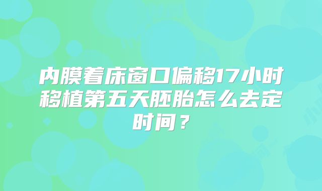 内膜着床窗口偏移17小时移植第五天胚胎怎么去定时间？