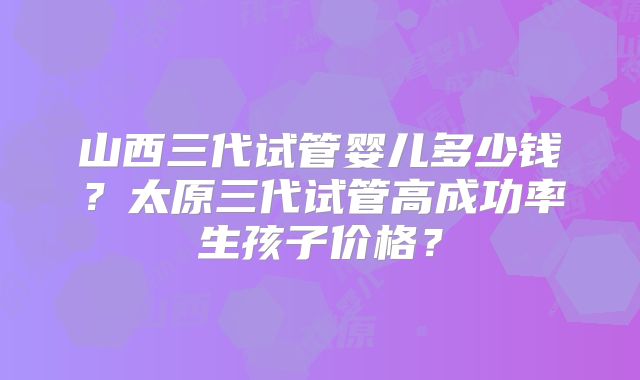 山西三代试管婴儿多少钱？太原三代试管高成功率生孩子价格？