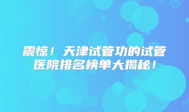震惊！天津试管功的试管医院排名榜单大揭秘！