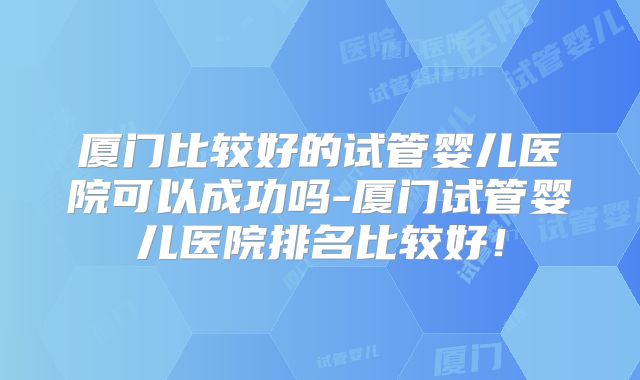 厦门比较好的试管婴儿医院可以成功吗-厦门试管婴儿医院排名比较好！