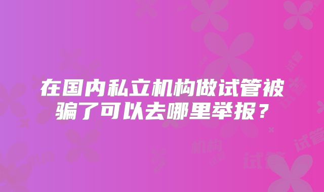 在国内私立机构做试管被骗了可以去哪里举报？