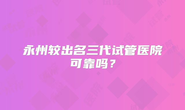 永州较出名三代试管医院可靠吗？