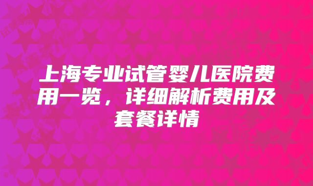 上海专业试管婴儿医院费用一览，详细解析费用及套餐详情