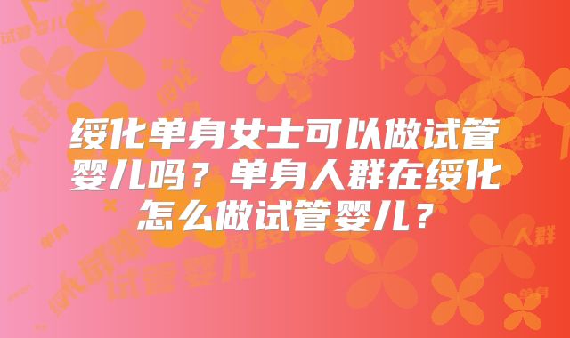 绥化单身女士可以做试管婴儿吗？单身人群在绥化怎么做试管婴儿？