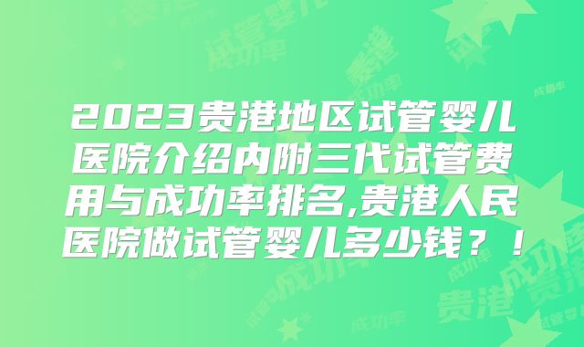2023贵港地区试管婴儿医院介绍内附三代试管费用与成功率排名,贵港人民医院做试管婴儿多少钱？！