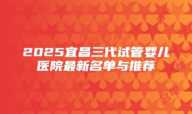 2025宜昌三代试管婴儿医院最新名单与推荐