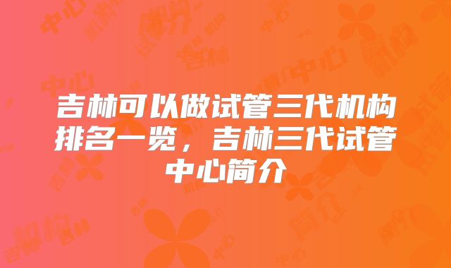 吉林可以做试管三代机构排名一览,吉林三代试管中心简介