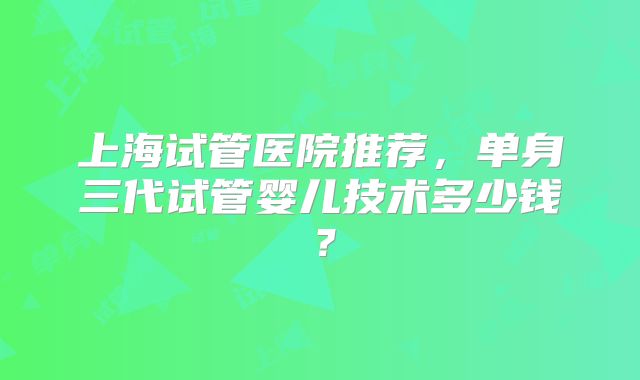 上海试管医院推荐,单身三代试管婴儿技术多少钱?