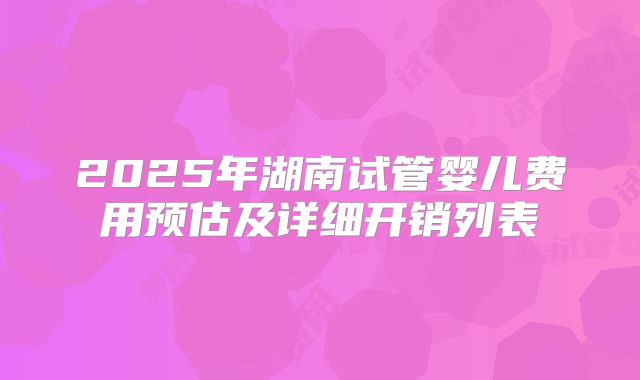 2025年湖南试管婴儿费用预估及详细开销列表