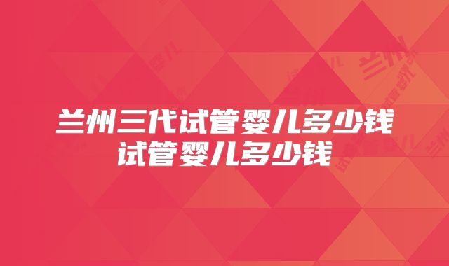 兰州三代试管婴儿多少钱试管婴儿多少钱