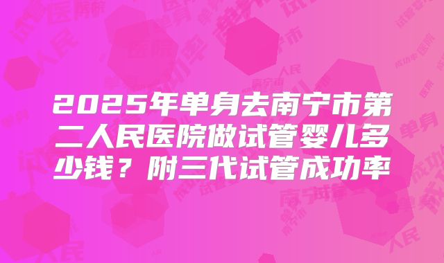 2025年单身去南宁市第二人民医院做试管婴儿多少钱？附三代试管成功率