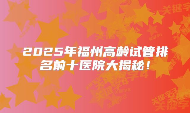 2025年福州高龄试管排名前十医院大揭秘！