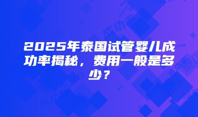 2025年泰国试管婴儿成功率揭秘，费用一般是多少？