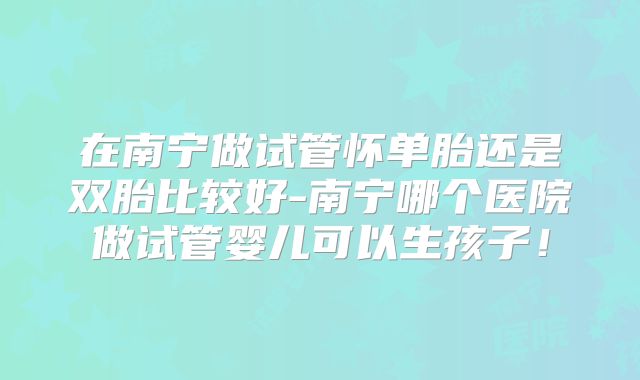 在南宁做试管怀单胎还是双胎比较好-南宁哪个医院做试管婴儿可以生孩子！